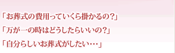 「お葬式の費用っていくら掛かるの？」　「万が一の時はどうしたらいいの？」　「自分らしいお葬式がしたい･･･」