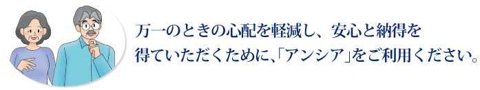 万一のときの心配を軽減し、安心と納得を得ていただくために、「アンシア」をご利用ください。