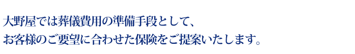 大野屋では葬儀費用の準備手段として、お客様のご要望に合わせた保険をご提案いたします。