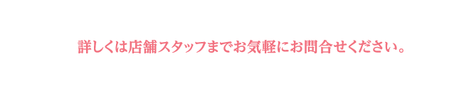 詳しくは店舗スタッフまで