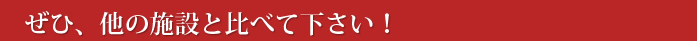 ぜひ、他の施設と比べて下さい！