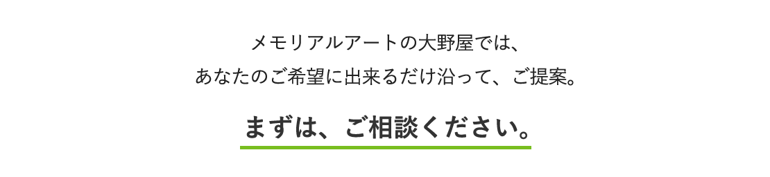メモリアルアートの大野屋では、あなたのご希望に出来るだけ沿って、ご提案。まずは、ご相談ください。